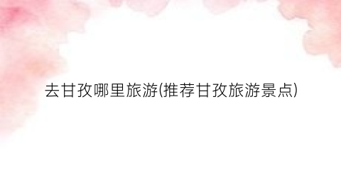 去甘孜哪里旅游(推荐甘孜旅游景点)
