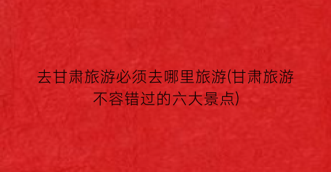 去甘肃旅游必须去哪里旅游(甘肃旅游不容错过的六大景点)