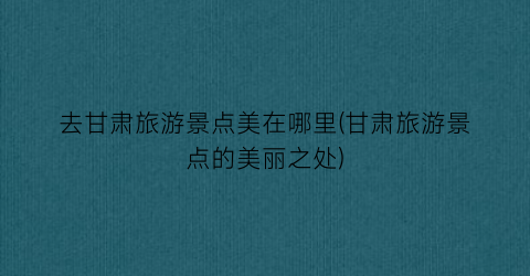 去甘肃旅游景点美在哪里(甘肃旅游景点的美丽之处)