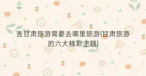 去甘肃旅游需要去哪里旅游(甘肃旅游的六大精彩主题)