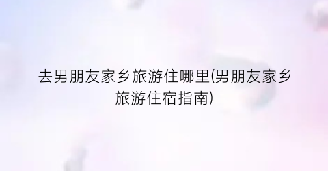 去男朋友家乡旅游住哪里(男朋友家乡旅游住宿指南)
