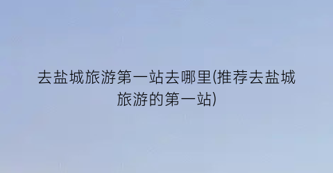 去盐城旅游第一站去哪里(推荐去盐城旅游的第一站)