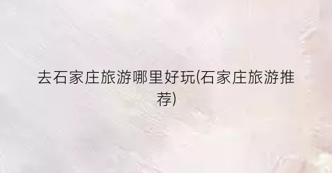 去石家庄旅游哪里好玩(石家庄旅游推荐)