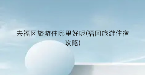 去福冈旅游住哪里好呢(福冈旅游住宿攻略)