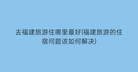 去福建旅游住哪里最好(福建旅游的住宿问题该如何解决)
