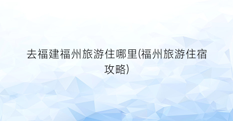 去福建福州旅游住哪里(福州旅游住宿攻略)