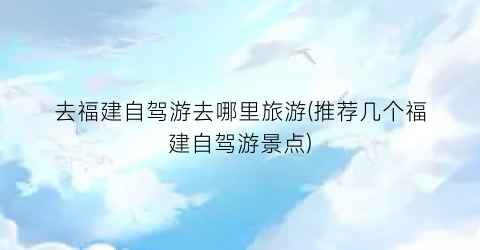去福建自驾游去哪里旅游(推荐几个福建自驾游景点)