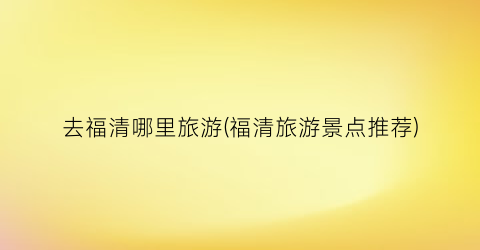 去福清哪里旅游(福清旅游景点推荐)