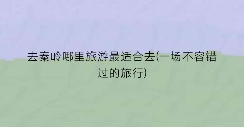去秦岭哪里旅游最适合去(一场不容错过的旅行)