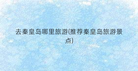 去秦皇岛哪里旅游(推荐秦皇岛旅游景点)