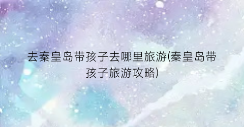 去秦皇岛带孩子去哪里旅游(秦皇岛带孩子旅游攻略)