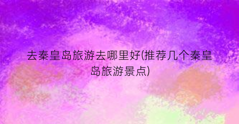 去秦皇岛旅游去哪里好(推荐几个秦皇岛旅游景点)