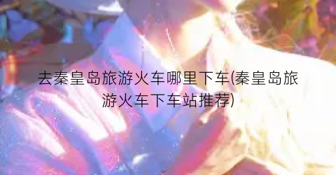 去秦皇岛旅游火车哪里下车(秦皇岛旅游火车下车站推荐)