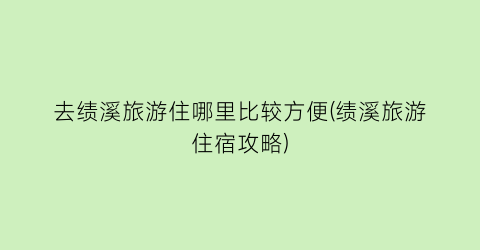 去绩溪旅游住哪里比较方便(绩溪旅游住宿攻略)