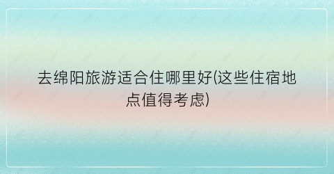 去绵阳旅游适合住哪里好(这些住宿地点值得考虑)