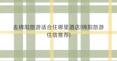 去绵阳旅游适合住哪里酒店(绵阳旅游住宿推荐)