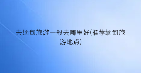 去缅甸旅游一般去哪里好(推荐缅甸旅游地点)