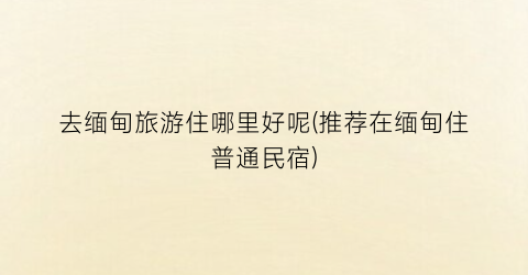 去缅甸旅游住哪里好呢(推荐在缅甸住普通民宿)