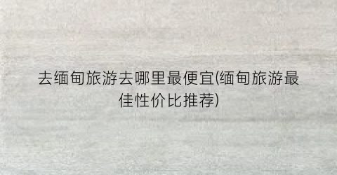 去缅甸旅游去哪里最便宜(缅甸旅游最佳性价比推荐)