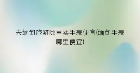去缅甸旅游哪里买手表便宜(缅甸手表哪里便宜)