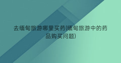 去缅甸旅游哪里买药(缅甸旅游中的药品购买问题)