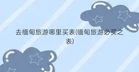 去缅甸旅游哪里买表(缅甸旅游必买之表)
