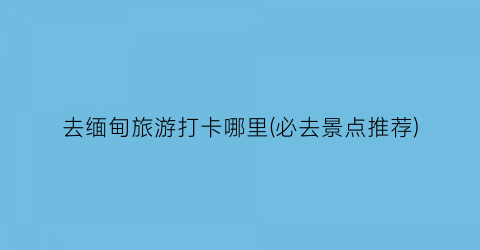 去缅甸旅游打卡哪里(必去景点推荐)