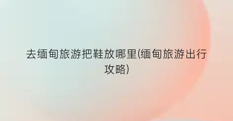 去缅甸旅游把鞋放哪里(缅甸旅游出行攻略)