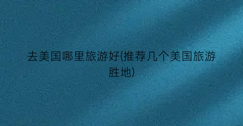 去美国哪里旅游好(推荐几个美国旅游胜地)