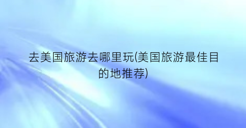 去美国旅游去哪里玩(美国旅游最佳目的地推荐)