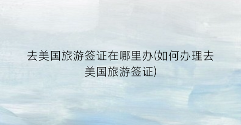 去美国旅游签证在哪里办(如何办理去美国旅游签证)