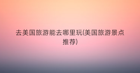 去美国旅游能去哪里玩(美国旅游景点推荐)