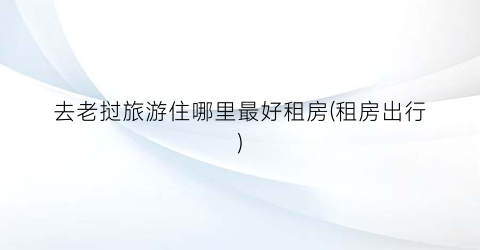去老挝旅游住哪里最好租房(租房出行)