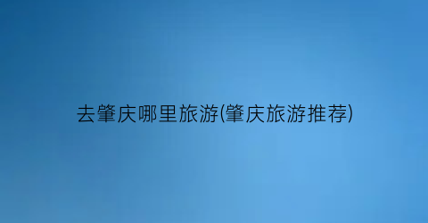 去肇庆哪里旅游(肇庆旅游推荐)