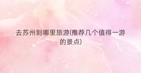 去苏州到哪里旅游(推荐几个值得一游的景点)