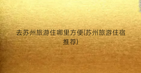 去苏州旅游住哪里方便(苏州旅游住宿推荐)