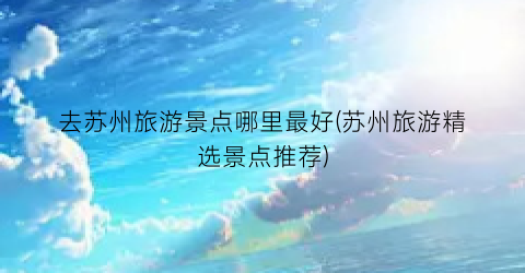 去苏州旅游景点哪里最好(苏州旅游精选景点推荐)