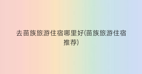 去苗族旅游住宿哪里好(苗族旅游住宿推荐)