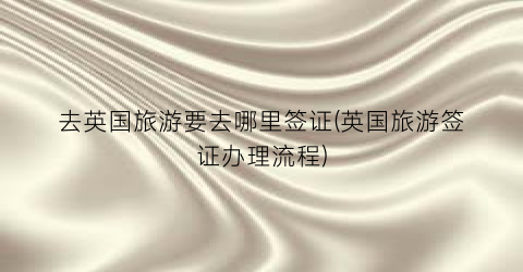 去英国旅游要去哪里签证(英国旅游签证办理流程)
