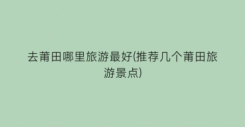 去莆田哪里旅游最好(推荐几个莆田旅游景点)
