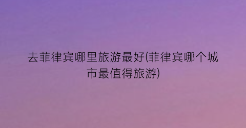 去菲律宾哪里旅游最好(菲律宾哪个城市最值得旅游)