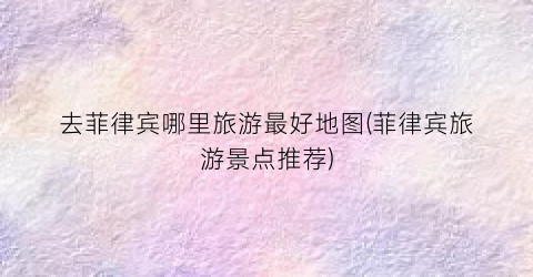 去菲律宾哪里旅游最好地图(菲律宾旅游景点推荐)