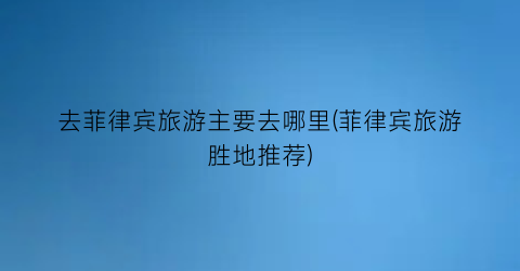 去菲律宾旅游主要去哪里(菲律宾旅游胜地推荐)