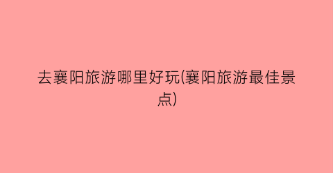 去襄阳旅游哪里好玩(襄阳旅游最佳景点)