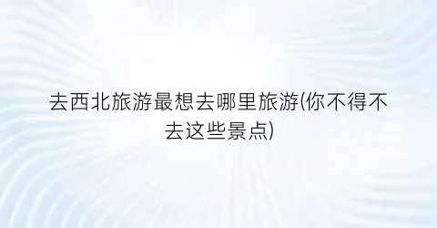 去西北旅游最想去哪里旅游(你不得不去这些景点)