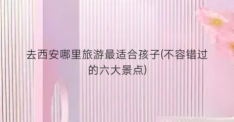 去西安哪里旅游最适合孩子(不容错过的六大景点)