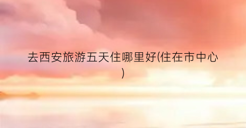 去西安旅游五天住哪里好(住在市中心)