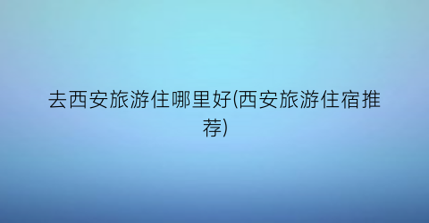 去西安旅游住哪里好(西安旅游住宿推荐)