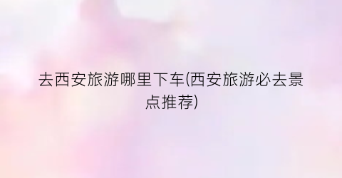 去西安旅游哪里下车(西安旅游必去景点推荐)