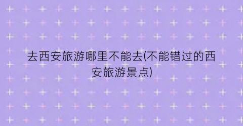 去西安旅游哪里不能去(不能错过的西安旅游景点)